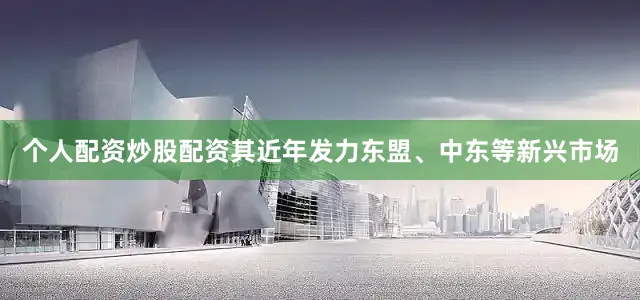 个人配资炒股配资其近年发力东盟、中东等新兴市场